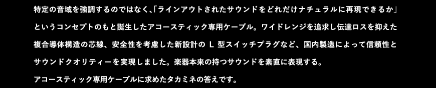 特定の音域を強調するのではなく、「ラインアウトされたサウンドをどれだけナチュラルに再現できるか」というコンセプトのもと誕生したアコースティック専用ケーブル。